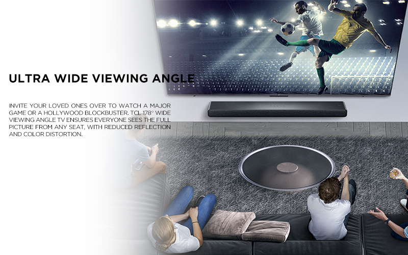 Ultra Wide Viewing Angle - Invite your loved ones over to watch a major game or a Hollywood blockbuster. TCL 178° Wide Viewing Angle TV ensures everyone sees the full picture from any seat, with reduced reflection and color distortion.